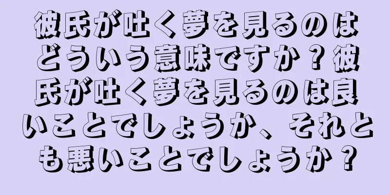 彼氏が吐く夢を見るのはどういう意味ですか？彼氏が吐く夢を見るのは良いことでしょうか、それとも悪いことでしょうか？