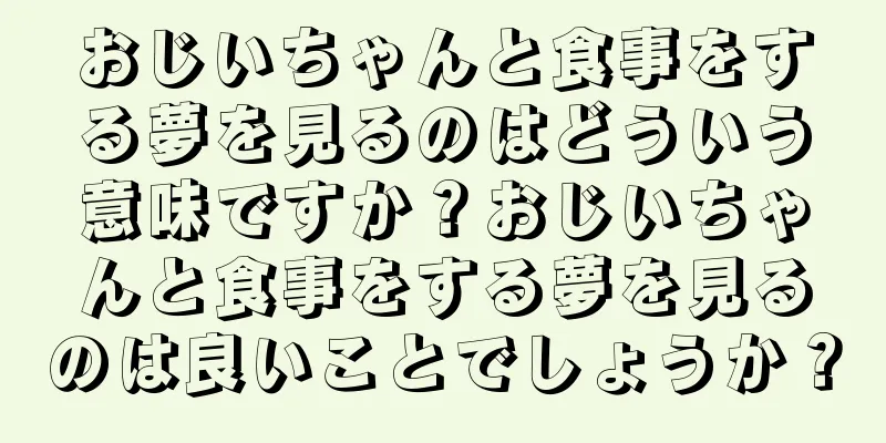 おじいちゃんと食事をする夢を見るのはどういう意味ですか？おじいちゃんと食事をする夢を見るのは良いことでしょうか？