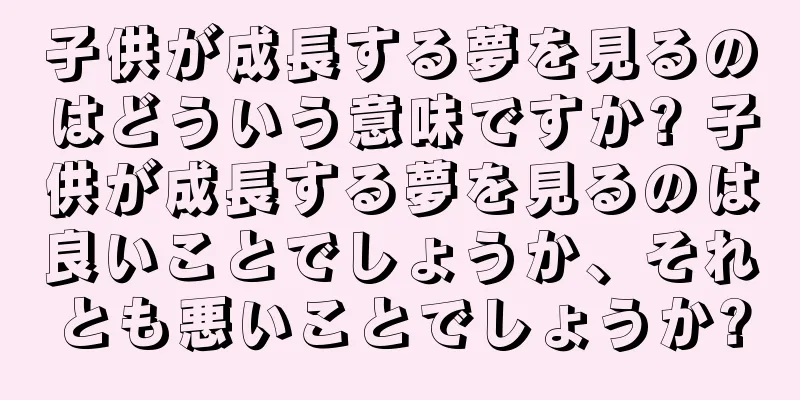子供が成長する夢を見るのはどういう意味ですか? 子供が成長する夢を見るのは良いことでしょうか、それとも悪いことでしょうか?