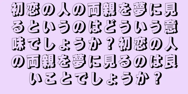 初恋の人の両親を夢に見るというのはどういう意味でしょうか？初恋の人の両親を夢に見るのは良いことでしょうか？