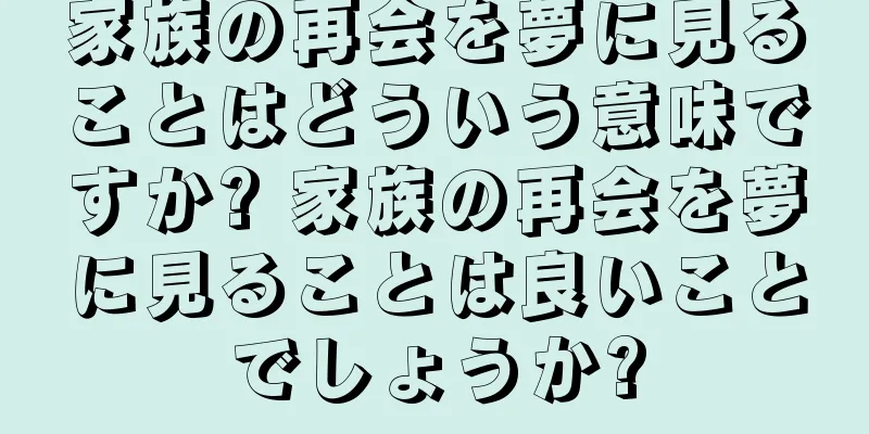 家族の再会を夢に見ることはどういう意味ですか? 家族の再会を夢に見ることは良いことでしょうか?