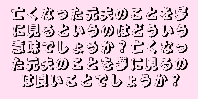 亡くなった元夫のことを夢に見るというのはどういう意味でしょうか？亡くなった元夫のことを夢に見るのは良いことでしょうか？