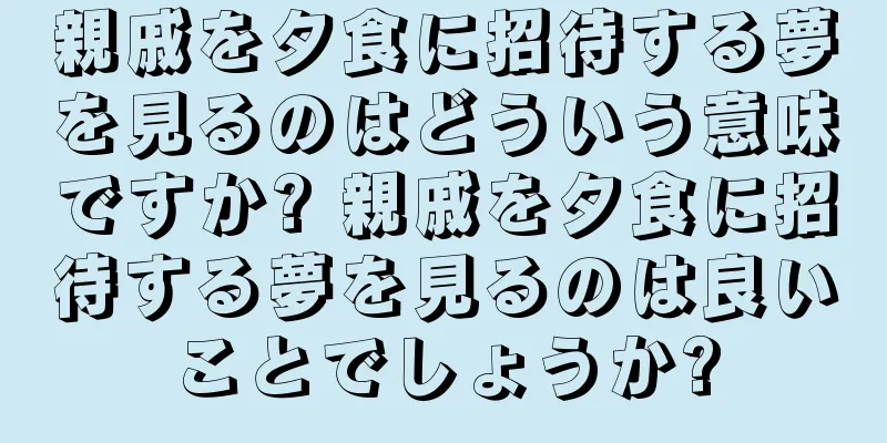 親戚を夕食に招待する夢を見るのはどういう意味ですか? 親戚を夕食に招待する夢を見るのは良いことでしょうか?