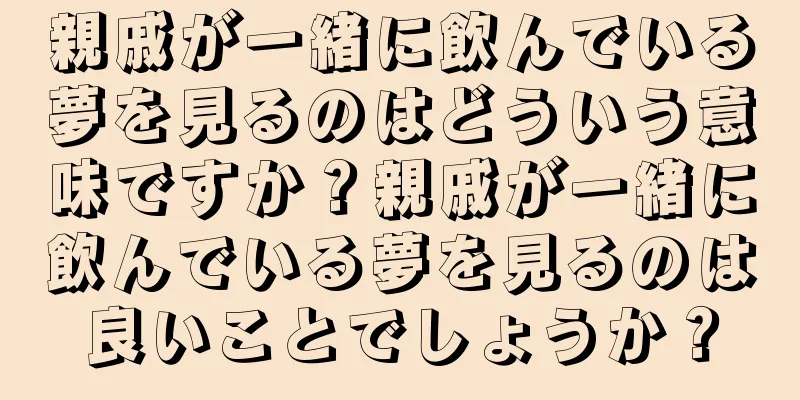 親戚が一緒に飲んでいる夢を見るのはどういう意味ですか？親戚が一緒に飲んでいる夢を見るのは良いことでしょうか？