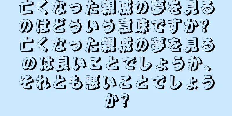 亡くなった親戚の夢を見るのはどういう意味ですか? 亡くなった親戚の夢を見るのは良いことでしょうか、それとも悪いことでしょうか?