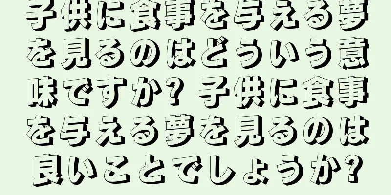 子供に食事を与える夢を見るのはどういう意味ですか? 子供に食事を与える夢を見るのは良いことでしょうか?