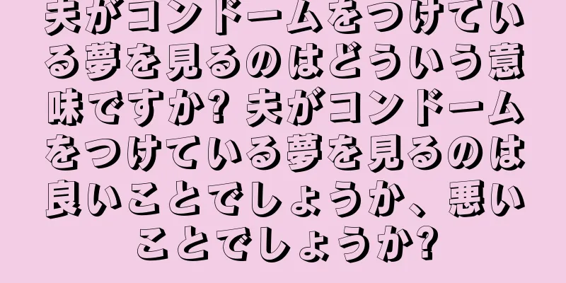 夫がコンドームをつけている夢を見るのはどういう意味ですか? 夫がコンドームをつけている夢を見るのは良いことでしょうか、悪いことでしょうか?