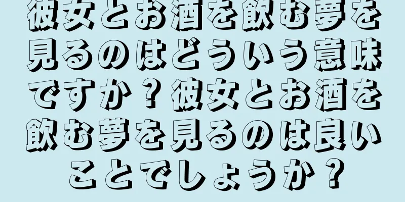 彼女とお酒を飲む夢を見るのはどういう意味ですか？彼女とお酒を飲む夢を見るのは良いことでしょうか？