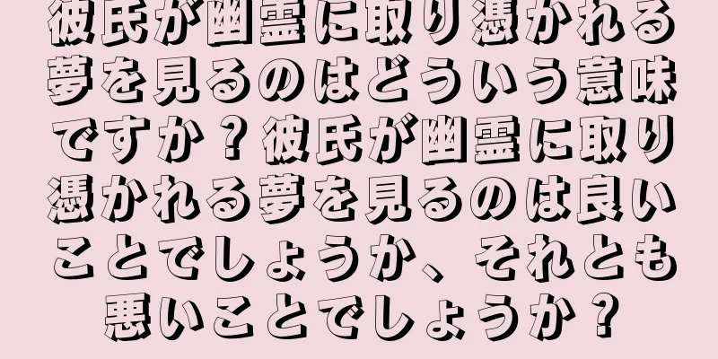 彼氏が幽霊に取り憑かれる夢を見るのはどういう意味ですか？彼氏が幽霊に取り憑かれる夢を見るのは良いことでしょうか、それとも悪いことでしょうか？