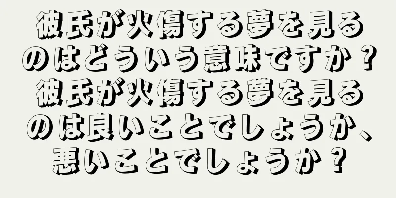 彼氏が火傷する夢を見るのはどういう意味ですか？彼氏が火傷する夢を見るのは良いことでしょうか、悪いことでしょうか？