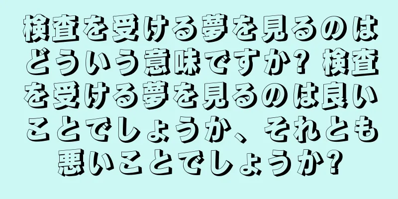 検査を受ける夢を見るのはどういう意味ですか? 検査を受ける夢を見るのは良いことでしょうか、それとも悪いことでしょうか?