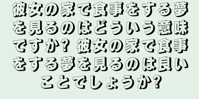 彼女の家で食事をする夢を見るのはどういう意味ですか? 彼女の家で食事をする夢を見るのは良いことでしょうか?