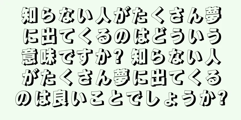 知らない人がたくさん夢に出てくるのはどういう意味ですか? 知らない人がたくさん夢に出てくるのは良いことでしょうか?