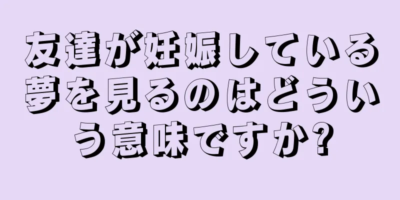 友達が妊娠している夢を見るのはどういう意味ですか?
