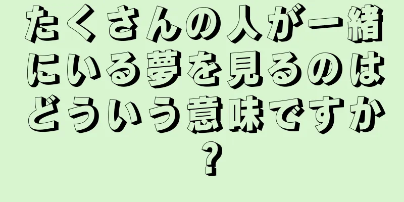 たくさんの人が一緒にいる夢を見るのはどういう意味ですか？