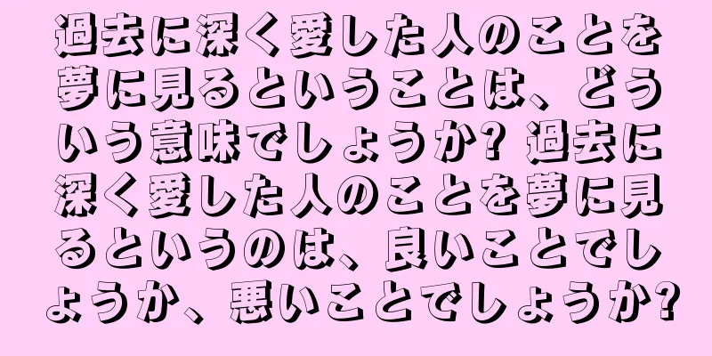 過去に深く愛した人のことを夢に見るということは、どういう意味でしょうか? 過去に深く愛した人のことを夢に見るというのは、良いことでしょうか、悪いことでしょうか?