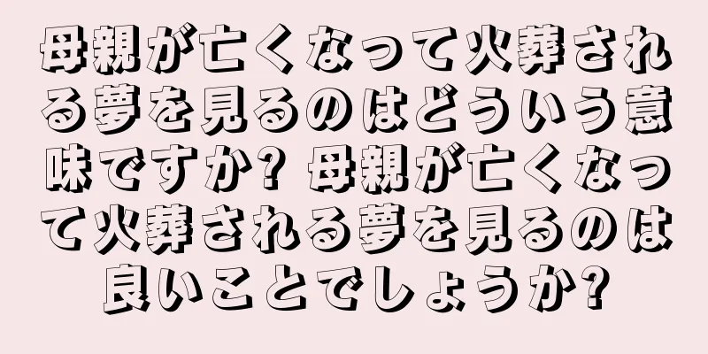 母親が亡くなって火葬される夢を見るのはどういう意味ですか? 母親が亡くなって火葬される夢を見るのは良いことでしょうか?