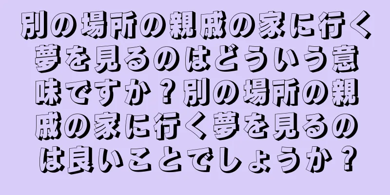 別の場所の親戚の家に行く夢を見るのはどういう意味ですか？別の場所の親戚の家に行く夢を見るのは良いことでしょうか？