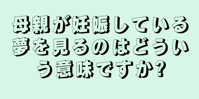 母親が妊娠している夢を見るのはどういう意味ですか?