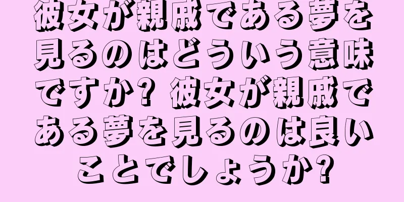 彼女が親戚である夢を見るのはどういう意味ですか? 彼女が親戚である夢を見るのは良いことでしょうか?