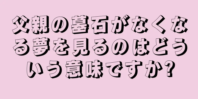 父親の墓石がなくなる夢を見るのはどういう意味ですか?