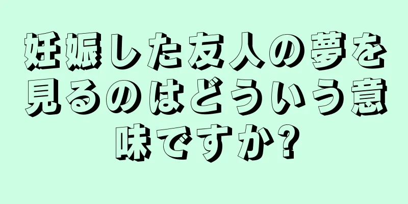 妊娠した友人の夢を見るのはどういう意味ですか?