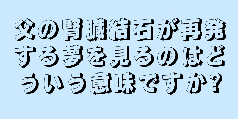 父の腎臓結石が再発する夢を見るのはどういう意味ですか?