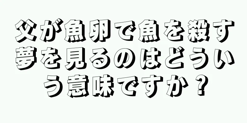 父が魚卵で魚を殺す夢を見るのはどういう意味ですか？