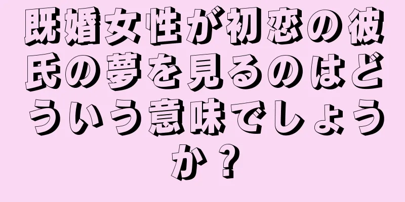 既婚女性が初恋の彼氏の夢を見るのはどういう意味でしょうか？