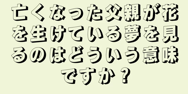 亡くなった父親が花を生けている夢を見るのはどういう意味ですか？