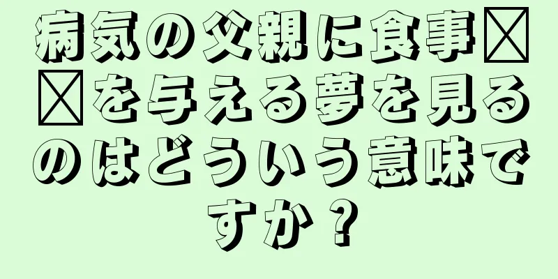 病気の父親に食事​​を与える夢を見るのはどういう意味ですか？