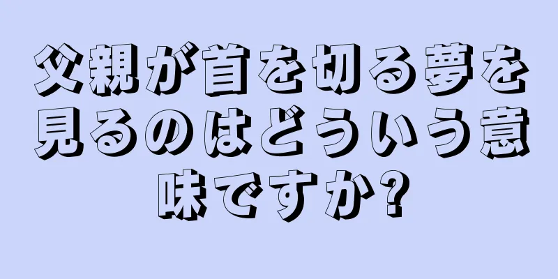 父親が首を切る夢を見るのはどういう意味ですか?