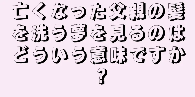 亡くなった父親の髪を洗う夢を見るのはどういう意味ですか？