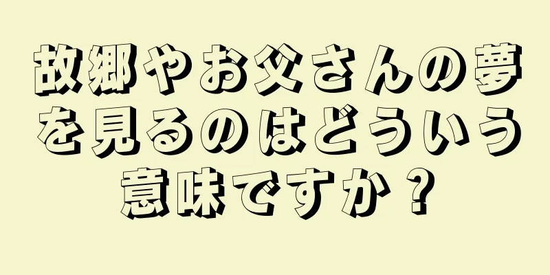 故郷やお父さんの夢を見るのはどういう意味ですか？