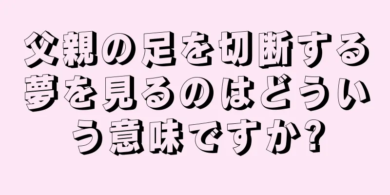 父親の足を切断する夢を見るのはどういう意味ですか?