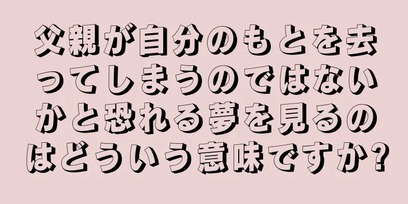 父親が自分のもとを去ってしまうのではないかと恐れる夢を見るのはどういう意味ですか?