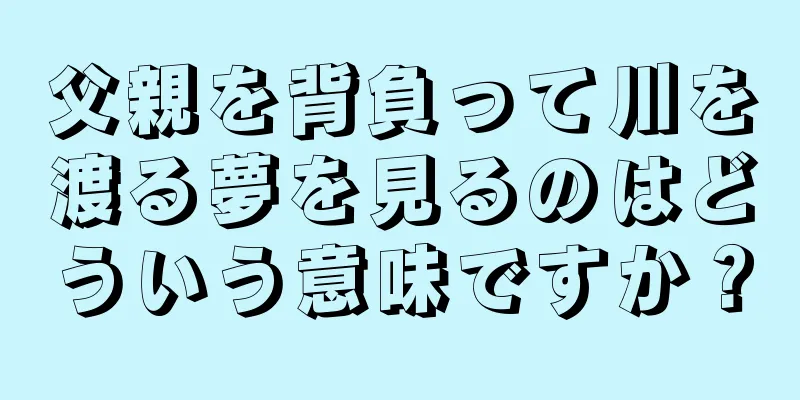 父親を背負って川を渡る夢を見るのはどういう意味ですか？
