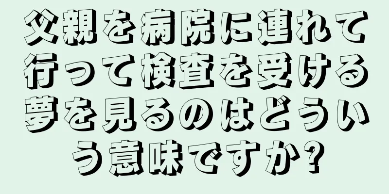 父親を病院に連れて行って検査を受ける夢を見るのはどういう意味ですか?