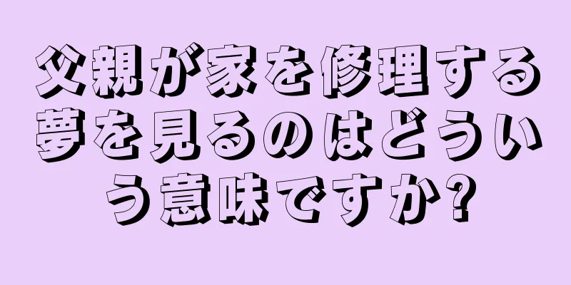 父親が家を修理する夢を見るのはどういう意味ですか?