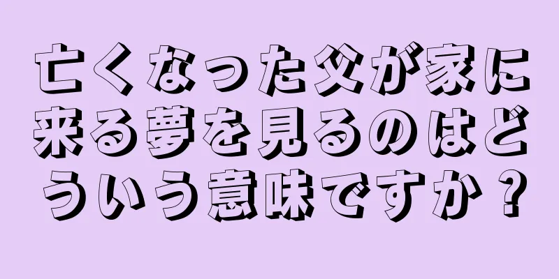 亡くなった父が家に来る夢を見るのはどういう意味ですか？