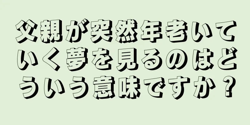 父親が突然年老いていく夢を見るのはどういう意味ですか？