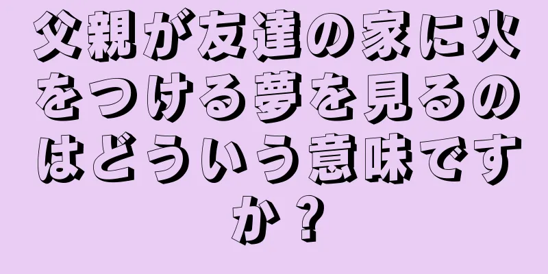 父親が友達の家に火をつける夢を見るのはどういう意味ですか？