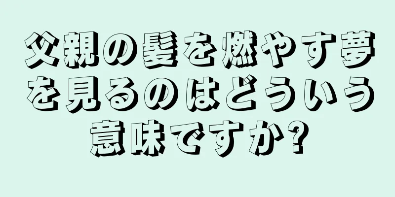 父親の髪を燃やす夢を見るのはどういう意味ですか?