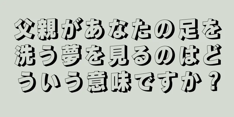 父親があなたの足を洗う夢を見るのはどういう意味ですか？
