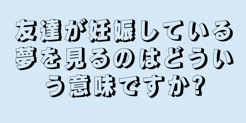 友達が妊娠している夢を見るのはどういう意味ですか?