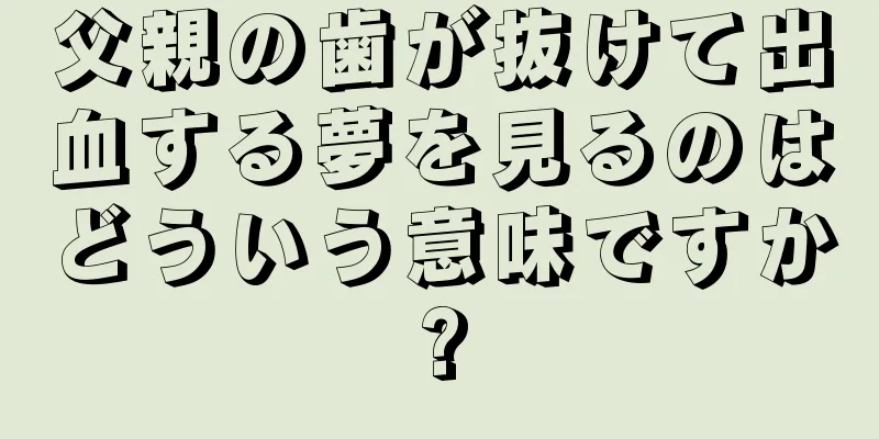 父親の歯が抜けて出血する夢を見るのはどういう意味ですか?