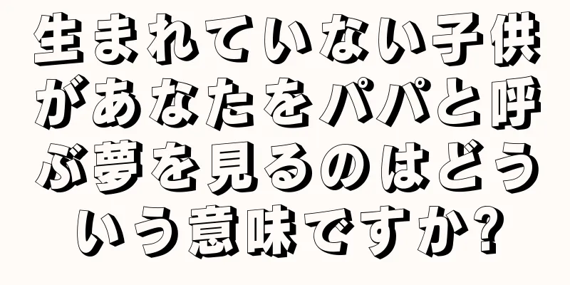 生まれていない子供があなたをパパと呼ぶ夢を見るのはどういう意味ですか?
