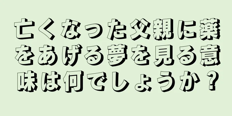 亡くなった父親に薬をあげる夢を見る意味は何でしょうか？