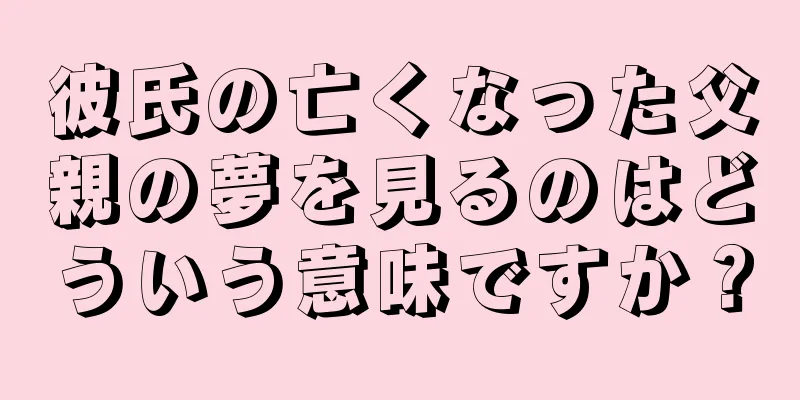 彼氏の亡くなった父親の夢を見るのはどういう意味ですか？
