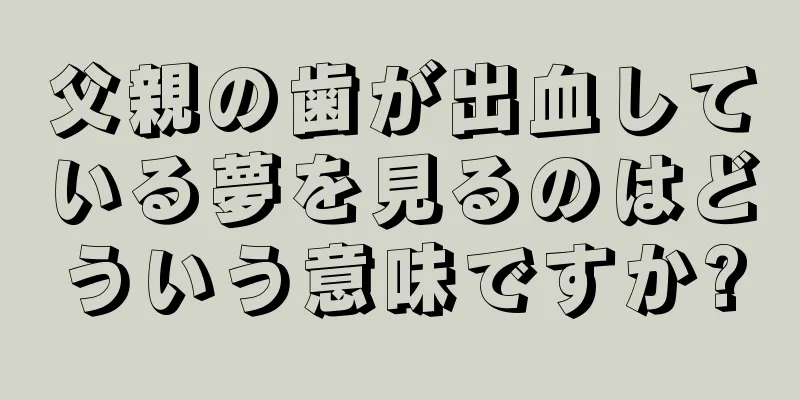 父親の歯が出血している夢を見るのはどういう意味ですか?